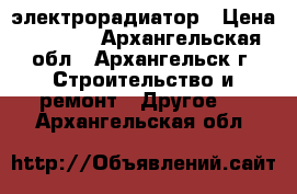 электрорадиатор › Цена ­ 5 700 - Архангельская обл., Архангельск г. Строительство и ремонт » Другое   . Архангельская обл.